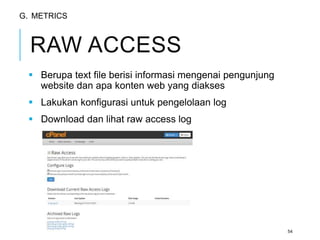 RAW ACCESS 
 Berupa text file berisi informasi mengenai pengunjung 
website dan apa konten web yang diakses 
 Lakukan konfigurasi untuk pengelolaan log 
 Download dan lihat raw access log 
54 
G. METRICS 
 