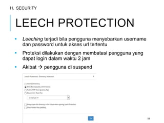 LEECH PROTECTION 
 Leeching terjadi bila pengguna menyebarkan username 
dan password untuk akses url tertentu 
 Proteksi dilakukan dengan membatasi pengguna yang 
dapat login dalam waktu 2 jam 
 Akibat  pengguna di suspend 
59 
H. SECURITY 
 