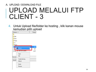 UPLOAD MELALUI FTP 
CLIENT - 3 
4. Untuk Upload file/folder ke hosting , klik kanan mouse 
kemudian pilih upload 
84 
A. UPLOAD / DOWNLOAD FILE 
 
