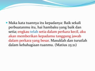  Maka kata tuannya itu kepadanya: Baik sekali
perbuatanmu itu, hai hambaku yang baik dan
setia; engkau telah setia dalam perkara kecil, aku
akan memberikan kepadamu tanggung jawab
dalam perkara yang besar. Masuklah dan turutlah
dalam kebahagiaan tuanmu. (Matius 25:21)
 