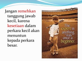 Jangan remehkan
tanggung jawab
kecil, karena
kesetiaan dalam
perkara kecil akan
menuntun
kepada perkara
besar.
 