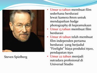 Steven Spielberg
• Umur 12 tahun membuat film
sederhana berdurasi 9 menit
lewat kamera 8mm untuk
mendapatkan badge
photography di kepramukaan
• Umur 13 tahun membuat film
berdurasi 40 menit
• Umur 16 tahun telah membuat
film independen pertama
berdurasi yang berjudul
“Firelight” biaya produksi $500,
pendapatan $501
• Umur 22 tahun menjadi
sutradara profesional di
Universal Studio
 