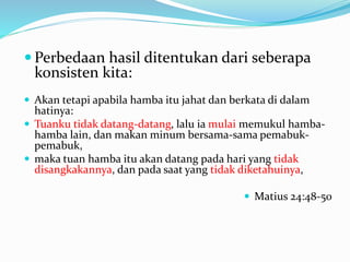  Perbedaan hasil ditentukan dari seberapa
konsisten kita:
 Akan tetapi apabila hamba itu jahat dan berkata di dalam
hatinya:
 Tuanku tidak datang-datang, lalu ia mulai memukul hamba-
hamba lain, dan makan minum bersama-sama pemabuk-
pemabuk,
 maka tuan hamba itu akan datang pada hari yang tidak
disangkakannya, dan pada saat yang tidak diketahuinya,
 Matius 24:48-50
 
