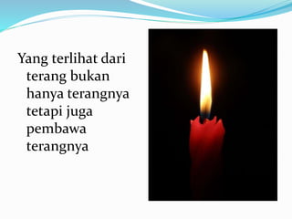 Yang terlihat dari
terang bukan
hanya terangnya
tetapi juga
pembawa
terangnya
 