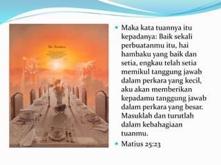  Maka kata tuannya itu
kepadanya: Baik sekali
perbuatanmu itu, hai
hambaku yang baik dan
setia, engkau telah setia
memikul tanggung jawab
dalam perkara yang kecil,
aku akan memberikan
kepadamu tanggung jawab
dalam perkara yang besar.
Masuklah dan turutlah
dalam kebahagiaan
tuanmu.
 Matius 25:23
 