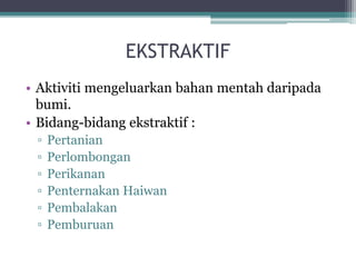 EKSTRAKTIF
• Aktiviti mengeluarkan bahan mentah daripada
bumi.
• Bidang-bidang ekstraktif :
▫ Pertanian
▫ Perlombongan
▫ Perikanan
▫ Penternakan Haiwan
▫ Pembalakan
▫ Pemburuan
 
