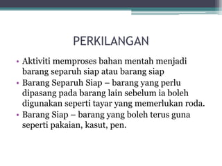 PERKILANGAN
• Aktiviti memproses bahan mentah menjadi
barang separuh siap atau barang siap
• Barang Separuh Siap – barang yang perlu
dipasang pada barang lain sebelum ia boleh
digunakan seperti tayar yang memerlukan roda.
• Barang Siap – barang yang boleh terus guna
seperti pakaian, kasut, pen.
 