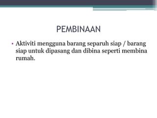 PEMBINAAN
• Aktiviti mengguna barang separuh siap / barang
siap untuk dipasang dan dibina seperti membina
rumah.
 