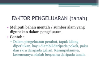 FAKTOR PENGELUARAN (tanah)
• Meliputi bahan mentah / sumber alam yang
digunakan dalam pengeluaran.
• Contoh :
▫ Dalam pengeluaran perabot, tapak kilang
diperlukan, kayu diambil daripada pokok, paku
dan skru daripada galian. Kesimpulannya,
kesemuanya adalah berpunca daripada tanah.
 