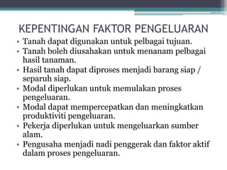 KEPENTINGAN FAKTOR PENGELUARAN
• Tanah dapat digunakan untuk pelbagai tujuan.
• Tanah boleh diusahakan untuk menanam pelbagai
hasil tanaman.
• Hasil tanah dapat diproses menjadi barang siap /
separuh siap.
• Modal diperlukan untuk memulakan proses
pengeluaran.
• Modal dapat mempercepatkan dan meningkatkan
produktiviti pengeluaran.
• Pekerja diperlukan untuk mengeluarkan sumber
alam.
• Pengusaha menjadi nadi penggerak dan faktor aktif
dalam proses pengeluaran.
 