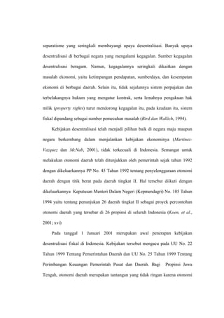 separatisme yang seringkali membayangi upaya desentralisasi. Banyak upaya

desentralisasi di berbagai negara yang mengalami kegagalan. Sumber kegagalan

desentralisasi beragam. Namun, kegagalannya seringkali dikaitkan dengan

masalah ekonomi, yaitu ketimpangan pendapatan, sumberdaya, dan kesempatan

ekonomi di berbagai daerah. Selain itu, tidak sejalannya sistem perpajakan dan

terbelakangnya hukum yang mengatur kontrak, serta lemahnya pengakuan hak

milik (property rights) turut mendorong kegagalan itu, pada keadaan itu, sistem

fiskal dipandang sebagai sumber pemecahan masalah (Bird dan Wallich, 1994).

    Kebijakan desentralisasi telah menjadi pilihan baik di negara maju maupun

negara berkembang dalam menjalankan kebijakan ekonominya (Martinez-

Vazquez dan McNab, 2001), tidak terkecuali di Indonesia. Semangat untuk

melakukan otonomi daerah telah ditunjukkan oleh pemerintah sejak tahun 1992

dengan dikeluarkannya PP No. 45 Tahun 1992 tentang penyelenggaraan otonomi

daerah dengan titik berat pada daerah tingkat II. Hal tersebut diikuti dengan

dikeluarkannya Keputusan Menteri Dalam Negeri (Kepmendagri) No. 105 Tahun

1994 yaitu tentang penunjukan 26 daerah tingkat II sebagai proyek percontohan

otonomi daerah yang tersebar di 26 propinsi di seluruh Indonesia (Koen, et al.,

2001; xvi)

    Pada tanggal 1 Januari 2001 merupakan awal penerapan kebijakan

desentralisasi fiskal di Indonesia. Kebijakan tersebut mengacu pada UU No. 22

Tahun 1999 Tentang Pemerintahan Daerah dan UU No. 25 Tahun 1999 Tentang

Perimbangan Keuangan Pemerintah Pusat dan Daerah. Bagi          Propinsi Jawa

Tengah, otonomi daerah merupakan tantangan yang tidak ringan karena otonomi
 