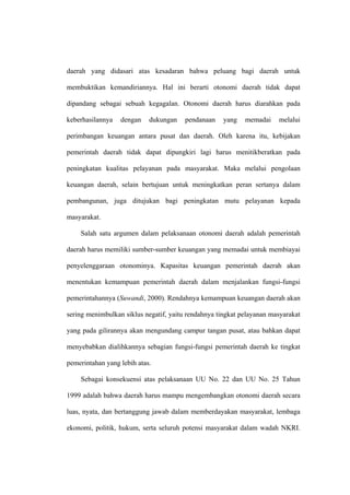 daerah yang didasari atas kesadaran bahwa peluang bagi daerah untuk

membuktikan kemandiriannya. Hal ini berarti otonomi daerah tidak dapat

dipandang sebagai sebuah kegagalan. Otonomi daerah harus diarahkan pada

keberhasilannya   dengan    dukungan    pendanaan   yang    memadai    melalui

perimbangan keuangan antara pusat dan daerah. Oleh karena itu, kebijakan

pemerintah daerah tidak dapat dipungkiri lagi harus menitikberatkan pada

peningkatan kualitas pelayanan pada masyarakat. Maka melalui pengolaan

keuangan daerah, selain bertujuan untuk meningkatkan peran sertanya dalam

pembangunan, juga ditujukan bagi peningkatan mutu pelayanan kepada

masyarakat.

    Salah satu argumen dalam pelaksanaan otonomi daerah adalah pemerintah

daerah harus memiliki sumber-sumber keuangan yang memadai untuk membiayai

penyelenggaraan otonominya. Kapasitas keuangan pemerintah daerah akan

menentukan kemampuan pemerintah daerah dalam menjalankan fungsi-fungsi

pemerintahannya (Suwandi, 2000). Rendahnya kemampuan keuangan daerah akan

sering menimbulkan siklus negatif, yaitu rendahnya tingkat pelayanan masyarakat

yang pada gilirannya akan mengundang campur tangan pusat, atau bahkan dapat

menyebabkan dialihkannya sebagian fungsi-fungsi pemerintah daerah ke tingkat

pemerintahan yang lebih atas.

    Sebagai konsekuensi atas pelaksanaan UU No. 22 dan UU No. 25 Tahun

1999 adalah bahwa daerah harus mampu mengembangkan otonomi daerah secara

luas, nyata, dan bertanggung jawab dalam memberdayakan masyarakat, lembaga

ekonomi, politik, hukum, serta seluruh potensi masyarakat dalam wadah NKRI.
 