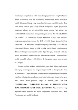 perimbangan yang diberikan untuk melakukan pengeluarannya yang kita ketahui

berupa pengeluaran rutin dan pengeluaran pembangunan, seperti contohnya

adalah Kabupaten Cilacap yang merupakan Kota yang memiliki sumber daya

alam berupa minyak yang cukup banyak mempunyai tingkat pengeluaran

pemerintah sebesar Rp. 155.838.063.000 dengan tingkat PAD sebesar Rp.

19.278.951.000 mendapatkan dana perimbangan sebesar Rp. 129.825.315.000.

Hal tersebut kita bandingkan dengan Kabupaten Sragen yang memiliki

pengeluaran pemerintah sebesar Rp. 23.317.371.000 dengan jumlah PADnya

sebesar Rp. 8.876.265.000 dan dana perimbangannya sebesar Rp. 84.922.556.000,

yang mana Kabupaten Sragen ini tidak memiliki potensi daerah yang besar atau

dalam arti lainnya tidak memilki sumber daya alam yang potensial, selain itu

jumlah penduduknya juga terpaut jauh, apabila di Kabupaten Cilacap memiliki

jumlah penduduk sebesar 1.608.488 jiwa di Kabupaten Sragen hanya sebesar

844.893 jiwa.

    Berdasarkan latar belakang masalah diatas, maka dapat diduga ada beberapa

faktor yang mempengaruhi nilai pengeluaran pemerintah 35 Kabupaten dan Kota

di Propinsi Jawa Tengah. Beberapa variabel tersebut diduga mempunyai pengaruh

signifikan terhadap nilai pengeluaran pemerintah. Sehubungan dengan hal tersebut

maka penulis dalam penulisan skripsi ini memilih judul ANALISIS

PENGELUARAN          PEMERINTAH         DAERAH       DI   PROPINSI      JAWA

TENGAH PERIODE TAHUN ANGGARAN 2000-2002. Adapun variabel yang

digunakan dalam penelitian ini adalah Pengeluaran Pemerintah, PAD, Dana

Perimbangan dan Jumlah Penduduk.
 
