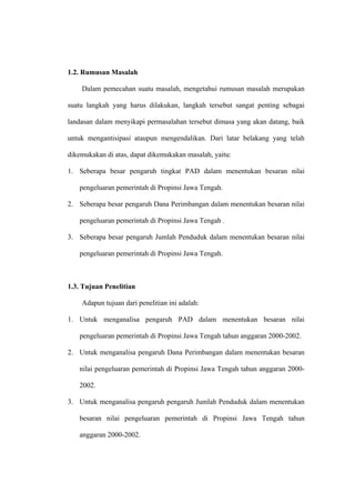 1.2. Rumusan Masalah

    Dalam pemecahan suatu masalah, mengetahui rumusan masalah merupakan

suatu langkah yang harus dilakukan, langkah tersebut sangat penting sebagai

landasan dalam menyikapi permasalahan tersebut dimasa yang akan datang, baik

untuk mengantisipasi ataupun mengendalikan. Dari latar belakang yang telah

dikemukakan di atas, dapat dikemukakan masalah, yaitu:

1. Seberapa besar pengaruh tingkat PAD dalam menentukan besaran nilai

   pengeluaran pemerintah di Propinsi Jawa Tengah.

2. Seberapa besar pengaruh Dana Perimbangan dalam menentukan besaran nilai

   pengeluaran pemerintah di Propinsi Jawa Tengah .

3. Seberapa besar pengaruh Jumlah Penduduk dalam menentukan besaran nilai

   pengeluaran pemerintah di Propinsi Jawa Tengah.



1.3. Tujuan Penelitian

    Adapun tujuan dari penelitian ini adalah:

1. Untuk menganalisa pengaruh PAD dalam menentukan besaran nilai

   pengeluaran pemerintah di Propinsi Jawa Tengah tahun anggaran 2000-2002.

2. Untuk menganalisa pengaruh Dana Perimbangan dalam menentukan besaran

   nilai pengeluaran pemerintah di Propinsi Jawa Tengah tahun anggaran 2000-

   2002.

3. Untuk menganalisa pengaruh pengaruh Jumlah Penduduk dalam menentukan

   besaran nilai pengeluaran pemerintah di Propinsi Jawa Tengah tahun

   anggaran 2000-2002.
 
