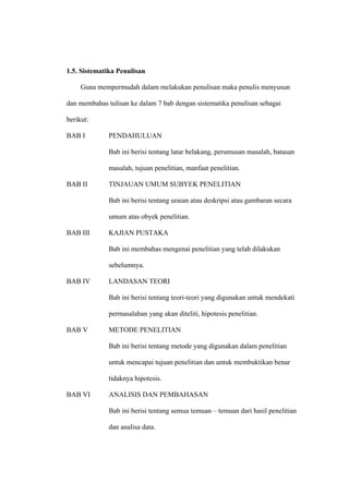 1.5. Sistematika Penulisan

     Guna mempermudah dalam melakukan penulisan maka penulis menyusun

dan membahas tulisan ke dalam 7 bab dengan sistematika penulisan sebagai

berikut:

BAB I         PENDAHULUAN

              Bab ini berisi tentang latar belakang, perumusan masalah, batasan

              masalah, tujuan penelitian, manfaat penelitian.

BAB II        TINJAUAN UMUM SUBYEK PENELITIAN

              Bab ini berisi tentang uraian atau deskripsi atau gambaran secara

              umum atas obyek penelitian.

BAB III       KAJIAN PUSTAKA

              Bab ini membahas mengenai penelitian yang telah dilakukan

              sebelumnya.

BAB IV        LANDASAN TEORI

              Bab ini berisi tentang teori-teori yang digunakan untuk mendekati

              permasalahan yang akan diteliti, hipotesis penelitian.

BAB V         METODE PENELITIAN

              Bab ini berisi tentang metode yang digunakan dalam penelitian

              untuk mencapai tujuan penelitian dan untuk membuktikan benar

              tidaknya hipotesis.

BAB VI        ANALISIS DAN PEMBAHASAN

              Bab ini berisi tentang semua temuan – temuan dari hasil penelitian

              dan analisa data.
 