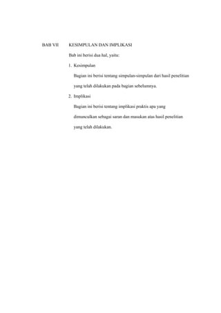 BAB VII   KESIMPULAN DAN IMPLIKASI

          Bab ini berisi dua hal, yaitu:

          1. Kesimpulan

            Bagian ini berisi tentang simpulan-simpulan dari hasil penelitian

            yang telah dilakukan pada bagian sebelumnya.

          2. Implikasi

            Bagian ini berisi tentang implikasi praktis apa yang

            dimunculkan sebagai saran dan masukan atas hasil penelitian

            yang telah dilakukan.
 
