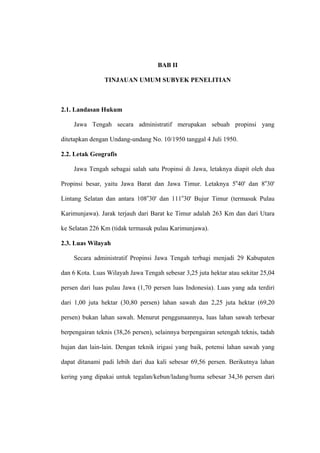 BAB II

                TINJAUAN UMUM SUBYEK PENELITIAN



2.1. Landasan Hukum

    Jawa Tengah secara administratif merupakan sebuah propinsi yang

ditetapkan dengan Undang-undang No. 10/1950 tanggal 4 Juli 1950.

2.2. Letak Geografis

    Jawa Tengah sebagai salah satu Propinsi di Jawa, letaknya diapit oleh dua

Propinsi besar, yaitu Jawa Barat dan Jawa Timur. Letaknya 5o40' dan 8o30'

Lintang Selatan dan antara 108o30' dan 111o30' Bujur Timur (termasuk Pulau

Karimunjawa). Jarak terjauh dari Barat ke Timur adalah 263 Km dan dari Utara

ke Selatan 226 Km (tidak termasuk pulau Karimunjawa).

2.3. Luas Wilayah

    Secara administratif Propinsi Jawa Tengah terbagi menjadi 29 Kabupaten

dan 6 Kota. Luas Wilayah Jawa Tengah sebesar 3,25 juta hektar atau sekitar 25,04

persen dari luas pulau Jawa (1,70 persen luas Indonesia). Luas yang ada terdiri

dari 1,00 juta hektar (30,80 persen) lahan sawah dan 2,25 juta hektar (69,20

persen) bukan lahan sawah. Menurut penggunaannya, luas lahan sawah terbesar

berpengairan teknis (38,26 persen), selainnya berpengairan setengah teknis, tadah

hujan dan lain-lain. Dengan teknik irigasi yang baik, potensi lahan sawah yang

dapat ditanami padi lebih dari dua kali sebesar 69,56 persen. Berikutnya lahan

kering yang dipakai untuk tegalan/kebun/ladang/huma sebesar 34,36 persen dari
 