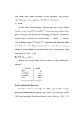 total bukan lahan sawah. Persentase tersebut merupakan yang terbesar,

dibandingkan presentase penggunaan bukan lahan sawah yang lain.

2.4. Iklim

     Menurut Stasiun Klimatologi Klas 1 Semarang, suhu udara rata-rata di Jawa

Tengah berkisar antara 18oC sampai 28oC. Tempat-tempat yang letaknya dekat

pantai mempunyai suhu udara rata-rata relatif tinggi. Sementara itu, suhu rata-rata

tanah berumput (kedalaman 5 Cm), berkisar antara 17oC sampai 35oC. Rata-rata

suhu air berkisar antara 21oC sampai 28oC. Sedangkan untuk kelembaban udara

rata-rata bervariasi, dari 73 persen samapai 94 persen. Curah hujan terbanyak

terdapat di Stasiun Meteorologi Pertanian khusus batas Salatiga sebanyak 3.990

mm, dengan hari hujan 195 hari.

2.5. Wilayah Administrasi

     Propinsi Jawa Tengah dibagi kedalam beberapa Wilayah Administrasi,

meliputi :

                 Wilayah       Jumlah
             Kota                     6
             Kabupaten               29
             Kecamatan              534
             Kelurahan             8540
             Desa                 31820



2.6. Pertumbuhan Perekonomian

     Pertumbuhan ekonomi Jawa Tengah tahun 2002 yang di tunjukkan oleh laju

pertumbuhan Produk Domestik Regional Bruto (PDRB) atas dasar harga konstan

1993, semakin membaik dari tahun sebelumnya, yaitu 3.48 persen (2001 = 3.33
 