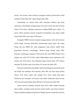 persen). Hal tersebut cukup beralasan mengingat perjalan perekonomian relatif

membaik selama tahun 2001 sampai dengan tahun 2002.

     Pertumbuhan riil sektoral tahun 2002 mengalami fluktuasi dari tahun

sebelumnya. Pertumbuhan tertinggi dicapai oleh sektor Listrik, Gas dan Air bersih

sebesar 10.82 persen. Meskipun peranannya terhadap PDRB hanya sekitar 1.52

persen. Sektor pertanian ternyata mengalami pertumbuhan yang paling rendah

selama tahun 2002, yaitu sebesar 0.80 persen.

     Sedangkan PDRB menurut komponen penggunaannya terdiri dari konsumsi

rumah tangga, konsumsi pemerintah, pembentukan modal ekspor dan impor

barang dan jasa PDRB dari sudut penggunaan yang terbesar adalah untuk

pengeluaran konsumsi rumahtangga. Menurut harga berlaku tahun 2002,

konsumsi rumahtangga menguasai 58,04 persen dari total PDRB Propinsi Jawa

Tengah atau senilai 90,79 triliun rupiah. Dibandingkan tahun sebelumnya niali

tersebut naik 20,70 persen. Jika didasarkan harga konsatn tahun 1993 nilainya

mencapai 28,20 triliun rupia, naik sebesar 4,41 persen dari tahun 2001.

     Konsumsi pemerintah yang dipakai untuk penyelenggaraan pemerintah pusat

dan daerah serta perthanan dan keamanan, tahun 2001 atas dasar harga berlaku

sebesar 18,39 triliun rupiah, naik menjadi 21,41 triliun rupiah pada tahun

berikutnya atau meningkat 16,42 persen. Jika diukur berdasarkan harga konstan

1993, konsumsi pemerintahan tahun 2002 naik 1,83 persen dari tahun 2001.

     Secara nasional, perbaikan ekonomi pasca krisis sudah nampak beberapa

tahun terakhir, meskipun masih diwarnai kondisi politik yang belum kondusif.

Adanya kebijakan-kebijakan pemerintah di bidang ekonomi memberikan tanda ke
 