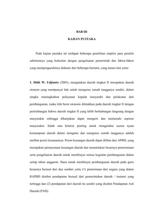 BAB III

                             KAJIAN PUSTAKA



    Pada kajian pustaka ini terdapat beberapa penelitian empiris para peneliti

sebelumnya yang berkaitan dengan pengeluaran pemerintah dan faktor-faktor

yang mempengaruhinya didasari dari beberapa literatur, yang antara lain yaitu:



1. Didit W. Udjianto (2003), mengatakan daerah tingkat II merupakan daerah

otonom yang mempunyai hak untuk mengurus rumah tangganya sendiri, dalam

rangka meningkatkan pelayanan kepada masyarakt dan pelaksana dari

pembangunan, maka titik berat otonomi diletakkan pada daerah tingkat II dengan

pertimbangan bahwa daerah tingkat II yang lebih berhubungan langsung dengan

masyarakat sehingga diharpakan dapat mengerti dan memenuhi aspirasi

masyarakat. Salah satu kriteria penting untuk mengetahui secara nyata

kemampuan daerah dalam mengatur dan mengurus rumah tangganya adalah

melihat posisi keuanannya. Posisi keuangan daerah dapat dilihat dari APBD, yang

merupakan perencanaan keuangan daerah dan menentukan besarnya peneriamaan

serta pengeluaran daerah untuk membiayai semua kegiatan pembangunan dalam

setiap tahun anggaran. Dana untuk membiayai pembangunan daerah pada garis

besarnya berasal dari dua sumber yaitu (1) penerimaan dari negara yang dalam

RAPBD disebut pendapatan berasal dari pemerintahan daerah / instansi yang

tertinggi dan (2) pendapatan dari daerah itu sendiri yang disebut Pendapatan Asli

Daerah (PAD).
 