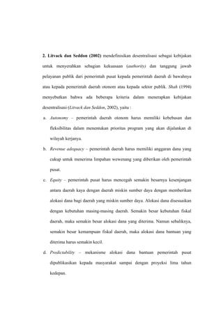 2. Litvack dan Seddon (2002) mendefinisikan desentralisasi sebagai kebijakan

untuk menyerahkan sebagian kekuasaan (authority) dan tanggung jawab

pelayanan publik dari pemerintah pusat kepada pemerintah daerah di bawahnya

atau kepada pemerintah daerah otonom atau kepada sektor publik. Shah (1994)

menyebutkan bahwa ada beberapa kriteria dalam menerapkan kebijakan

desentralisasi (Litvack dan Seddon, 2002), yaitu :

a. Autonomy – pemerintah daerah otonom harus memiliki kebebasan dan

    fleksibilitas dalam menentukan prioritas program yang akan dijalankan di

    wilayah kerjanya.

b. Revenue adequacy – pemerintah daerah harus memiliki anggaran dana yang

    cukup untuk menerima limpahan wewenang yang diberikan oleh pemerintah

    pusat.

c. Equity – pemerintah pusat harus mencegah semakin besarnya kesenjangan

    antara daerah kaya dengan daerah miskin sumber daya dengan memberikan

    alokasi dana bagi daerah yang miskin sumber daya. Alokasi dana disesuaikan

    dengan kebutuhan masing-masing daerah. Semakin besar kebutuhan fiskal

    daerah, maka semakin besar alokasi dana yang diterima. Namun sebaliknya,

    semakin besar kemampuan fiskal daerah, maka alokasi dana bantuan yang

    diterima harus semakin kecil.

d. Predictability – mekanisme alokasi dana bantuan pemerintah pusat

    dipublikasikan kepada masyarakat sampai dengan proyeksi lima tahun

    kedepan.
 