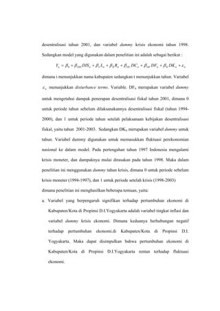 desentralisasi tahun 2001, dan variabel dummy krisis ekonomi tahun 1998.

Sedangkan model yang digunakan dalam penelitian ini adalah sebagai berikut :

       Yit = β 0 + β DIS DIS it + β L Lit + β R Rit + β DC DC it + β DF DFit + β K DK it + ε it

dimana i menunjukkan nama kabupaten sedangkan t menunjukkan tahun. Variabel

ε it menunjukkan disturbance terms. Variable. DFit merupakan variabel dummy

untuk mengetahui dampak penerapan desentralisasi fiskal tahun 2001, dimana 0

untuk periode tahun sebelum dilaksanakannya desentralisasi fiskal (tahun 1994-

2000), dan 1 untuk periode tahun setelah pelaksanaan kebijakan desentralisasi

fiskal, yaitu tahun 2001-2003. Sedangkan DKit merupakan variabel dummy untuk

tahun. Variabel dummy digunakan untuk memasukkan fluktuasi perekonomian

nasional ke dalam model. Pada pertengahan tahun 1997 Indonesia mengalami

krisis moneter, dan dampaknya mulai dirasakan pada tahun 1998. Maka dalam

penelitian ini menggunakan dummy tahun krisis, dimana 0 untuk periode sebelum

krisis moneter (1994-1997), dan 1 untuk periode setelah krisis (1998-2003)

dimana penelitian ini menghasilkan beberapa temuan, yaitu:

a. Variabel yang berpengaruh signifikan terhadap pertumbuhan ekonomi di

   Kabupaten/Kota di Propinsi D.I.Yogyakarta adalah variabel tingkat inflasi dan

   variabel dummy krisis ekonomi. Dimana keduanya berhubungan negatif

   terhadap    pertumbuhan        ekonomi.di       Kabupaten/Kota        di    Propinsi     D.I.

   Yogyakarta. Maka dapat disimpulkan bahwa pertumbuhan ekonomi di

   Kabupaten/Kota di Propinsi D.I.Yogyakarta rentan terhadap fluktuasi

   ekonomi.
 
