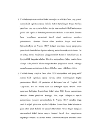 b. Variabel derajat desentralisasi fiskal menunjukkan nilai koefisien yang positif,

  namun tidak signifikan secara statistik. Hal ini bertentangan dengan hipotesa

  penelitian yang menyatakan bahwa derajat desentralisasi fiskal berhubungan

  positif dan signifikan terhadap pertumbuhan ekonomi. Secara teori, semakin

  besar    pengeluaran    pemerintah    daerah    dapat   mendorong     terjadinya

  pertumbuhan       ekonomi. Namun dalam penelitian dengan studi kasus

  Kabupaten/Kota di Propinsi D.I.Y didapat kenyataan bahwa pengeluaran

  pemerintah daerah belum dapat mendorong pertumbuhan ekonomi daerah. Hal

  ini diduga karena pengeluaran yang pemerintah daerah di Kabupaten/Kota di

  Propinsi D.I. Yogyakarta belum dilakukan secara efisien. Selain itu diperlukan

  adanya skala prioritas dalam mengalokasikan pengeluaran daerah. sehingga

  pengeluaran pemerintah daerah dapat dilakukan secara efektif dan efisien

c. Variabel dummy kebijakan fiskal tahun 2001 menunjukkan hasil yang positif

  namun tidak signifikan secara statistik dalam mempengaruhi tingkat

  pertumbuhan PDRB riil perkapita di kabupaten/kota di Propinsi D.I.

  Yogyakarta. Hal ini berarti tidak ada hubungan secara statistik antara

  penerapan kebijakan desentralisasi fiskal tahun 2001 dengan pertumbuhan

  ekonomi daerah penelitian. Sehingga tidak dapat disimpulkan apakah

  pertumbuhan ekonomi kabupaten/kota di Propinsi D.I.Y semakin tinggi

  ataukah terjadi penurunan setelah kebijakan desentralisasi fiskal diterapkan

  pada tahun 2001. Selama ini terjadi kekhawatiran bahwa dengan kebijakan

  desentralisasi fiskal dalam rangka otonomi daerah akan menyebabkan

  terjadinya kompetisi fiskal antar daerah. Dimana setiap daerah berlomba-lomba
 