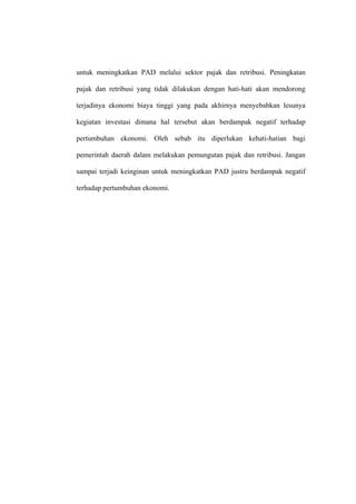 untuk meningkatkan PAD melalui sektor pajak dan retribusi. Peningkatan

pajak dan retribusi yang tidak dilakukan dengan hati-hati akan mendorong

terjadinya ekonomi biaya tinggi yang pada akhirnya menyebabkan lesunya

kegiatan investasi dimana hal tersebut akan berdampak negatif terhadap

pertumbuhan ekonomi. Oleh sebab itu diperlukan kehati-hatian bagi

pemerintah daerah dalam melakukan pemungutan pajak dan retribusi. Jangan

sampai terjadi keinginan untuk meningkatkan PAD justru berdampak negatif

terhadap pertumbuhan ekonomi.
 