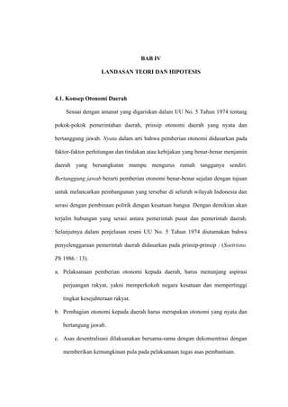 BAB IV

                   LANDASAN TEORI DAN HIPOTESIS



4.1. Konsep Otonomi Daerah

    Sesuai dengan amanat yang digariskan dalam UU No. 5 Tahun 1974 tentang

pokok-pokok pemerintahan daerah, prinsip otonomi daerah yang nyata dan

bertanggung jawab. Nyata dalam arti bahwa pemberian otonomi didasarkan pada

faktor-faktor perhitungan dan tindakan atau kebijakan yang benar-benar menjamin

daerah yang bersangkutan mampu mengurus rumah tangganya sendiri.

Bertanggung jawab berarti pemberian otonomi benar-benar sejalan dengan tujuan

untuk melancarkan pembangunan yang tersebar di seluruh wilayah Indonesia dan

serasi dengan pembinaan politik dengan kesatuan bangsa. Dengan demikian akan

terjalin hubungan yang serasi antara pemerintah pusat dan pemerintah daerah.

Selanjutnya dalam penjelasan resmi UU No. 5 Tahun 1974 diutamakan bahwa

penyelenggaraan pemerintah daerah didasarkan pada prinsip-prinsip : (Soetrisno.

Ph 1986 : 13).

a. Pelaksanaan pemberian otonomi kepada daerah, harus menunjang aspirasi

   perjuangan rakyat, yakni memperkokoh negara kesatuan dan mempertinggi

   tingkat kesejahteraan rakyat.

b. Pembagian otonomi kepada daerah harus merupakan otonomi yang nyata dan

   bertangung jawab.

c. Asas desentralisasi dilaksanakan bersama-sama dengan dekonsentrasi dengan

   memberikan kemungkinan pula pada pelaksanaan tugas asas pembantuan.
 