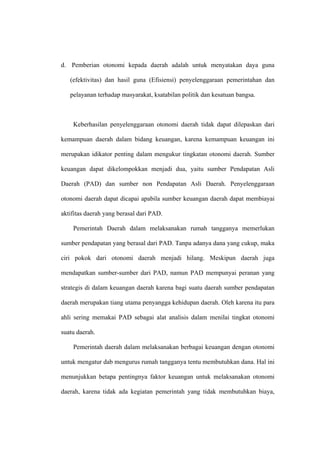 d. Pemberian otonomi kepada daerah adalah untuk menyatakan daya guna

   (efektivitas) dan hasil guna (Efisiensi) penyelenggaraan pemerintahan dan

   pelayanan terhadap masyarakat, ksatabilan politik dan kesatuan bangsa.



    Keberhasilan penyelenggaraan otonomi daerah tidak dapat dilepaskan dari

kemampuan daerah dalam bidang keuangan, karena kemampuan keuangan ini

merupakan idikator penting dalam mengukur tingkatan otonomi daerah. Sumber

keuangan dapat dikelompokkan menjadi dua, yaitu sumber Pendapatan Asli

Daerah (PAD) dan sumber non Pendapatan Asli Daerah. Penyelenggaraan

otonomi daerah dapat dicapai apabila sumber keuangan daerah dapat membiayai

aktifitas daerah yang berasal dari PAD.

    Pemerintah Daerah dalam melaksanakan rumah tangganya memerlukan

sumber pendapatan yang berasal dari PAD. Tanpa adanya dana yang cukup, maka

ciri pokok dari otonomi daerah menjadi hilang. Meskipun daerah juga

mendapatkan sumber-sumber dari PAD, namun PAD mempunyai peranan yang

strategis di dalam keuangan daerah karena bagi suatu daerah sumber pendapatan

daerah merupakan tiang utama penyangga kehidupan daerah. Oleh karena itu para

ahli sering memakai PAD sebagai alat analisis dalam menilai tingkat otonomi

suatu daerah.

    Pemerintah daerah dalam melaksanakan berbagai keuangan dengan otonomi

untuk mengatur dab mengurus rumah tangganya tentu membutuhkan dana. Hal ini

menunjukkan betapa pentingnya faktor keuangan untuk melaksanakan otonomi

daerah, karena tidak ada kegiatan pemerintah yang tidak membutuhkan biaya,
 
