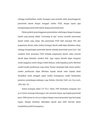 sehingga membutuhkan sumber keuangan yang memadai untuk penyelenggaraan

pemerintah daerah dengan menggali sumber PAD, dengan tujuan agar

ketergantungan pemerintah daerah dengan pemerintah pusat.

     Dalam praktek penyelenggaraan pemerintahan sehubungan dengan keuangan

daerah yang penting adalah “wewenang di tepi” artinya memiliki penerimaan

daerah sendiri yang cukup. Jika penerimaan PAD telah mencapai 20% dari

pengeluaran daerah, maka sumber keuangan daerah sudah dapat dikatakan cukup,

sehingga ketrgantungan pemerintah daerah terhadap pemerintah pusat kecil. Jadi

semakain besar prosentase PAD terhadap pengeluaran daerah, maka otonomi

daerah dapat dikatakan semakin baik. Agar supaya daerahh dapat mengurus

rumah tangganya sendiri dengan sebaik-baiknya, maka kepadanya perlu diberikan

sumber-sumber pembiayaan yang cukup. Namun mengingat tidak semua sumber-

sumber pembiayaan dapat diberikan kepada daerah maka kepada darah

diwajibkan untuk menggali segala sumber keuangannya sendiri berdasarkan

peraturan perundangan-undangan yang berlaku (Machfud Sidik dan Soewondo,

1992, Hal. 32).

     Sistem keuangan dalam UU No.1 Tahun 1945 disebutkan mengenal sluit

post (sistem menutupi kekurangan), lalu memninta begitu saja kepada pemerintah

pusat. Oleh karena itu sluit post diganti dengan sistem penyerahan bagi hasil pajak

negara. Dengan demikian, diharapkan daerah akan lebih hati-hati dalam

menjalankan politik keuangannya.
 