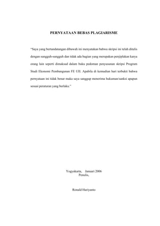 PERNYATAAN BEBAS PLAGIARISME



“Saya yang bertandatangan dibawah ini menyatakan bahwa skripsi ini telah ditulis

dengan sungguh-sungguh dan tidak ada bagian yang merupakan penjiplakan karya

orang lain seperti dimaksud dalam buku pedoman penyusunan skripsi Program

Studi Ekonomi Pembangunan FE UII. Apabila di kemudian hari terbukti bahwa

pernyataan ini tidak benar maka saya sanggup menerima hukuman/sanksi apapun

sesuai peraturan yang berlaku.”




                           Yogyakarta, Januari 2006
                                   Penulis,



                                  Ronald Hariyanto
 