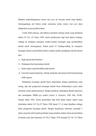 Didalam perkembangannya sistem sluit post ini ternyata masih tetap dipakai.

Inimengandung arti bahwa untuk sementara waktu sistem sluit post akan

dihapuskan secara perlahan-lahan.

        Untuk lebih jelasnya, ada baiknya diuraikan tentang sistem yang dimaksud

dalam UU No. 22 Tahun 1948. sistem pembayaran bagi hasil dalam Undang-

undang itu mengatur mengenai sumber-sumber keuangan yang membolehkan

daerah untuk memungutnya. Dalam pasal 37 Undang-undang ini mengenai

keuangan daerah menyebutkan bahwa sumber-sumber pendapatan daerah berasal

dari:

a. Pajak daerah dan Retribusi

b. Pendapatan hasil perusahaan daerah

c. Pajak negara yang diserahkan pada daerah

d. Lain-lain (seperti pinjaman, subsidi, penjualan atau penyewaan barang-barang

    milik negara)

        Selanjutnya keuangan daerah harus dilaksankan dengan pembukuan yang

terang, rapi dan pengurusan keuangan daerah harus dilaksanakan secara sehat

termasuk sistem administrasinya. Dengan demikian, diharapkan daerah menyusun

dan menetapkan APBD nya sendiri (Azhari A. Samudra, 1995, Hal. 39-40).

Sampai tahun 1956, sistem penyerahan bagi hasil pajak negara seperti yang

disebutkan dalam UU No.22 Tahun 1948 (pasal 37 c) tetap dijadikan sebagai

dasar pengaturan keuangan daerah. Dengan bergulirnya reformasi semenjak 7

tahun yang lalu telah terjadi perubahan yang mendasar dalam sistem pemerintahan

di daerah yaitu dari ketentuan UU No.5 Tahun 1974 menjadi UU No. 22 Tahun
 