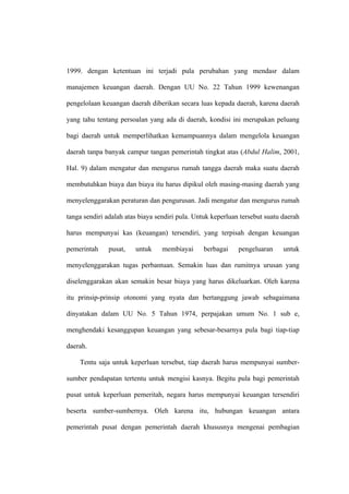 1999. dengan ketentuan ini terjadi pula perubahan yang mendasr dalam

manajemen keuangan daerah. Dengan UU No. 22 Tahun 1999 kewenangan

pengelolaan keuangan daerah diberikan secara luas kepada daerah, karena daerah

yang tahu tentang persoalan yang ada di daerah, kondisi ini merupakan peluang

bagi daerah untuk memperlihatkan kemampuannya dalam mengelola keuangan

daerah tanpa banyak campur tangan pemerintah tingkat atas (Abdul Halim, 2001,

Hal. 9) dalam mengatur dan mengurus rumah tangga daerah maka suatu daerah

membutuhkan biaya dan biaya itu harus dipikul oleh masing-masing daerah yang

menyelenggarakan peraturan dan pengurusan. Jadi mengatur dan mengurus rumah

tanga sendiri adalah atas biaya sendiri pula. Untuk keperluan tersebut suatu daerah

harus mempunyai kas (keuangan) tersendiri, yang terpisah dengan keuangan

pemerintah    pusat,    untuk     membiayai     berbagai     pengeluaran     untuk

menyelenggarakan tugas perbantuan. Semakin luas dan rumitnya urusan yang

diselenggarakan akan semakin besar biaya yang harus dikeluarkan. Oleh karena

itu prinsip-prinsip otonomi yang nyata dan bertanggung jawab sebagaimana

dinyatakan dalam UU No. 5 Tahun 1974, perpajakan umum No. 1 sub e,

menghendaki kesanggupan keuangan yang sebesar-besarnya pula bagi tiap-tiap

daerah.

    Tentu saja untuk keperluan tersebut, tiap daerah harus mempunyai sumber-

sumber pendapatan tertentu untuk mengisi kasnya. Begitu pula bagi pemerintah

pusat untuk keperluan pemeritah, negara harus mempunyai keuangan tersendiri

beserta sumber-sumbernya. Oleh karena itu, hubungan keuangan antara

pemerintah pusat dengan pemerintah daerah khususnya mengenai pembagian
 