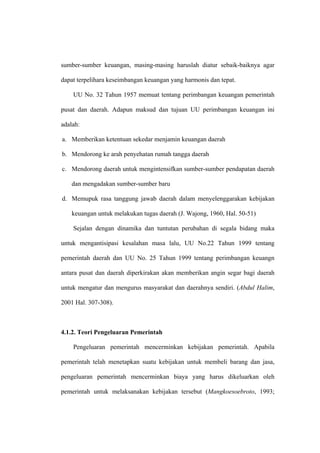 sumber-sumber keuangan, masing-masing haruslah diatur sebaik-baiknya agar

dapat terpelihara keseimbangan keuangan yang harmonis dan tepat.

    UU No. 32 Tahun 1957 memuat tentang perimbangan keuangan pemerintah

pusat dan daerah. Adapun maksud dan tujuan UU perimbangan keuangan ini

adalah:

a. Memberikan ketentuan sekedar menjamin keuangan daerah

b. Mendorong ke arah penyehatan rumah tangga daerah

c. Mendorong daerah untuk mengintensifkan sumber-sumber pendapatan daerah

    dan mengadakan sumber-sumber baru

d. Memupuk rasa tanggung jawab daerah dalam menyelenggarakan kebijakan

    keuangan untuk melakukan tugas daerah (J. Wajong, 1960, Hal. 50-51)

    Sejalan dengan dinamika dan tuntutan perubahan di segala bidang maka

untuk mengantisipasi kesalahan masa lalu, UU No.22 Tahun 1999 tentang

pemerintah daerah dan UU No. 25 Tahun 1999 tentang perimbangan keuangn

antara pusat dan daerah diperkirakan akan memberikan angin segar bagi daerah

untuk mengatur dan mengurus masyarakat dan daerahnya sendiri. (Abdul Halim,

2001 Hal. 307-308).



4.1.2. Teori Pengeluaran Pemerintah

    Pengeluaran pemerintah mencerminkan kebijakan pemerintah. Apabila

pemerintah telah menetapkan suatu kebijakan untuk membeli barang dan jasa,

pengeluaran pemerintah mencerminkan biaya yang harus dikeluarkan oleh

pemerintah untuk melaksanakan kebijakan tersebut (Mangkoesoebroto, 1993;
 