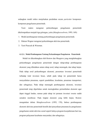 sedangkan model mikro menjelaskan perubahan secara particular komponen-

komponen pengeluaran pemerintah.

   Teori    makro     mengenai      perkembangan      pengeluaran     pemerintah

dikelompokkan menjadi tiga golongan, yaitu (Mangkoesoebroto, 1993; 169):

1. Model pembangunan tentang perkembangan pengeluaran pemerintah.

2. Hukum Wagner mengenai perkembangan aktivitas pemerintah.

3. Teori Peacock & Wiseman.



 4.1.2.1. Model Pembangunan Tentang Perkembangan Pengeluaran Pemerintah

     Model ini dikembangkan oleh Rostow dan Musgrave yang menghubungkan

 perkembangan pengeluaran pemerintah dengan tahap-tahap pembangunan

 ekonomi yang dibedakan antara tahap awal, tahap menengah, dan tahap lanjut.

 Pada tahap awal perkembangan ekonomi, prosentase investasi pemerintah

 terhadap total investasi besar, sebab pada tahap ini pemerintah harus

 menyediakan prasarana, seperti pendidikan, kesehatan, prasarana transportasi,

 dan sebagainya. Pada tahap menengah pembangunan ekonomi, investasi

 pemerintah tetap diperlukan untuk meningkatkan pertumbuhan ekonomi agar

 dapat tinggal landas, namun pada tahap ini peranan investasi swasta sudah

 semakin membesar. Pada tingkat ekonomi yang lebih lanjut, Rostow

 mengatakan dalam Mangkoesoebroto (1993; 170), bahwa pembangunan

 ekonomi aktivitas pemerintah beralih dari penyediaan prasarana ke pengeluaran-

 pengeluaran untuk aktivitas sosial seperti halnya program kesejahteraan hari tua,

 program pelayanan kesehatan masyarakat, dan sebagainya.
 