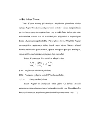 4.1.2.2. Hukum Wagner

    Teori Wagner tentang perkembangan pengeluaran pemerintah disebut

sebagai Wagner law of increased government activity. Teori ini mengemukakan

perkembangan pengeluaran pemerintah yang semakin besar dalam prosentase

terhadap GNP, dimana teori ini didasarkan pada pengamatan di negara-negara

Eropa, US, dan Jepang pada abad ke-19 (Mangkoesoebroto, 1993; 170). Wagner

mengemukakan pendapatnya dalam bentuk suatu hukum Wagner, sebagai

berikut Dalam suatu perekonomian, apabila pendapatan perkapita meningkat,

secara relatif pengeluaran pemerintah pun akan meningkat.

      Hukum Wagner dapat diformulasikan sebagai berikut :

             Pk PP1   P PP       P PP
                    〈 k 2 〈 ...〈 k n
             PPK 1    PPK 2      PPK n

P PP : Pengeluaran Pemerintah perkapita

PPK : Pendapatan perkapita, yaitu GDP/jumlah penduduk

1,2,...n    : Jangka waktu (tahun)

      Hukum Wagner ini ditunjukkan dalam grafik 4.2 dimana kenaikan

pengeluaran pemerintah mempunyai bentuk eksponensial yang ditunjukkan oleh

kurva perkembangan pengeluaran pemerintah (Mangkoesoebroto, 1993; 172).
 