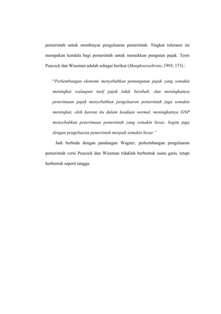 pemerintah untuk membiayai pengeluaran pemerintah. Tingkat toleransi ini

merupakan kendala bagi pemerintah untuk menaikkan pungutan pajak. Teori

Peacock dan Wiseman adalah sebagai berikut (Mangkoesoebroto, 1993; 173) :


    “Perkembangan ekonomi menyebabkan pemungutan pajak yang semakin

    meningkat walaupun tarif pajak tidak berubah; dan meningkatnya

    penerimaan pajak menyebabkan pengeluaran pemerintah juga semakin

    meningkat, oleh karena itu dalam keadaan normal, meningkatnya GNP

    menyebabkan penerimaan pemerintah yang semakin besar, begitu juga

    dengan pengeluaran pemerintah menjadi semakin besar.”

     Jadi berbeda dengan pandangan Wagner, perkembangan pengeluaran

pemerintah versi Peacock dan Wiseman tidaklah berbentuk suatu garis, tetapi

berbentuk seperti tangga.
 