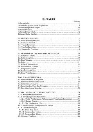 DAFTAR ISI
                                                                Halaman
Halaman Judul…………………………………………………………..………....i
Halaman Pernyataan Bebas Plagiarisme………………………………….……….ii
Halaman Pengesahan Skripsi……………………………………………………..iii
Halaman Daftar Isi………………………………………………………………..iv
Halaman Daftar Tabel…………………………………………………………….vi
Halaman Daftar Gambar…………..……………………………………...……..vii

BAB I PENDAHULUAN…………………………………………………………1
1.1. Latar Belakang Masalah………………………………………………………1
1.2. Rumusan Masalah…………………………………………………...………..6
1.3. Tujuan Penelitian…………………………………………………...………...6
1.4. Manfaat Penelitian…………………………………………………………....7
1.5. Sistematika Penulisan……………………………………………………..….8

BAB II TINJAUAN UMUM SUBYEK PENELITIAN………………………....10
2.1. Landasan Hukum…………………………………………………………....10
2.2. Letak Geografis……………………………………………………….……..10
2.3. Luas Wilayah………………………………………………………………..10
2.4. Iklim…………………………………………………………………………11
2.5. Wilayah Administrasi………………………………………………………..11
2.6. Pertumbuhan Ekonomi………………………………………………...…….11
2.7. Pengeluaran Daerah………………………………………………………....15
2.8. Pendapatan Daerah…………………………………………………………..17
2.9. Dana Perimbangan………………………………………………………..…19

 BAB III KAJIAN PUSTAKA……………………………………………..…….21
3.1. Penelitian Didit W. Udjianto……………………….………………..………21
3.2. Penelitian Litvack dan Seddon……………………….……………..……….22
3.3. Penelitian Azwar, et al.,…………………………….…………….…………23
3.4. Penelitian Jin, Qian, dan Weingast……………………………….…………25
3.5. Penelitian Agung Nugroho………………………….….……………………25

BAB IV LANDASAN TEORI DAN HIPOTESIS………………………………29
 4.1.1. Konsep Otonomi Daerah………………………………………………….29
4.1.2. Teori Pengeluaran Pemerintah……………………………………….……34
   4.1.2.1. Model Pembangunan Perkembangan Pengeluaran Pemerintah……….36
   4.1.2.2. Hukum Wagner……………………………………………………..…37
  4.1.2.3. The Displacment Effect………..…….…………………………...……38
4.1.3. Sumber-sumber Pendapatan Asli Daerah…………………………….……40
4.1.4. Dana Perimbangan…………………………………………………….…..42
  4.1.4.1. Dana Bagi Hasil…………………………………………………..……43
 4.1.4.2. Dana Alokasi Umum…………………………………………….……..43
  4.1.4.3. Dana Alokasi Khusus…………………………………………………..43
4.2. Hipotesis Penelitian……………………………………………………….…44
 