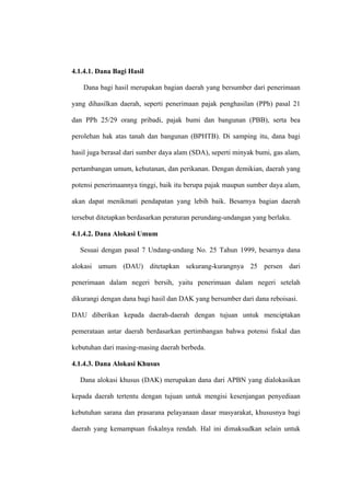 4.1.4.1. Dana Bagi Hasil

    Dana bagi hasil merupakan bagian daerah yang bersumber dari penerimaan

yang dihasilkan daerah, seperti penerimaan pajak penghasilan (PPh) pasal 21

dan PPh 25/29 orang pribadi, pajak bumi dan bangunan (PBB), serta bea

perolehan hak atas tanah dan bangunan (BPHTB). Di samping itu, dana bagi

hasil juga berasal dari sumber daya alam (SDA), seperti minyak bumi, gas alam,

pertambangan umum, kehutanan, dan perikanan. Dengan demikian, daerah yang

potensi penerimaannya tinggi, baik itu berupa pajak maupun sumber daya alam,

akan dapat menikmati pendapatan yang lebih baik. Besarnya bagian daerah

tersebut ditetapkan berdasarkan peraturan perundang-undangan yang berlaku.

4.1.4.2. Dana Alokasi Umum

  Sesuai dengan pasal 7 Undang-undang No. 25 Tahun 1999, besarnya dana

alokasi umum (DAU) ditetapkan sekurang-kurangnya 25 persen dari

penerimaan dalam negeri bersih, yaitu penerimaan dalam negeri setelah

dikurangi dengan dana bagi hasil dan DAK yang bersumber dari dana reboisasi.

DAU diberikan kepada daerah-daerah dengan tujuan untuk menciptakan

pemerataan antar daerah berdasarkan pertimbangan bahwa potensi fiskal dan

kebutuhan dari masing-masing daerah berbeda.

4.1.4.3. Dana Alokasi Khusus

  Dana alokasi khusus (DAK) merupakan dana dari APBN yang dialokasikan

kepada daerah tertentu dengan tujuan untuk mengisi kesenjangan penyediaan

kebutuhan sarana dan prasarana pelayanaan dasar masyarakat, khususnya bagi

daerah yang kemampuan fiskalnya rendah. Hal ini dimaksudkan selain untuk
 