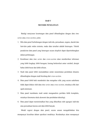 BAB V

                             METODE PENELITIAN



    Batalgi menyusun keuntungan data panel dibandingkan dengan data time

series atau cross-section, yaitu:

1. Bila data penel berhubungan dengan individu, perusahaan, negara, daerah dan

    lain-lain pada waktu tertentu, maka data tersebut adalah heterogen. Teknik

    penaksiran data panel yang heterogen secara eksplisit dapat dipertimbangkan

    dalam perhitungan.

2. Kombinasi data time series dan cross-section akan memberikan informasi

    yang lebih lengkap, lebih beragam, kurang berkorelasi antar variabel, derajat

    bebas lebih besar dan lebih efisien.

3. Studi data panel lebih memudahkan untuk menentukan perubahan dinamis

    dibandingkan dengan studi berulang dari cross-section.

4. Data panel lebih baik mendeteksi dan mengukur efek yang secara sederhana

    tidak dapat diukur oleh data time series atau cross-section, misalnya efek dari

    upah minimum.

5. Data panel membantu studi untuk menganalisis perilaku lebih kompleks,

    misalnya fenomena skala ekonomi dan perubahan teknologi.

6. Data panel dapat meminimalkan bias yang dihasilkan oleh agregasi individu

    atau perusahaan karena unit data lebih banyak.

    Model regresi dengan data panel, secara umum mengakibatkan kita

mempunyai kesulitan dalam spesikasi modelnya. Residualnya akan mempunyai
 