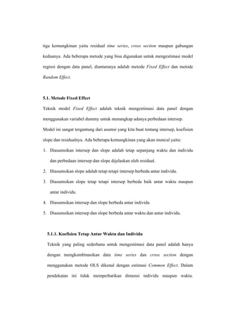 tiga kemungkinan yaitu residual time series, cross section maupun gabungan

keduanya. Ada beberapa metode yang bisa digunakan untuk mengestimasi model

regresi dengan data panel, diantaranya adalah metode Fixed Effect dan metode

Random Effect.



5.1. Metode Fixed Effect

Teknik model Fixed Effect adalah teknik mengestimasi data panel dengan

menggunakan variabel dummy untuk menangkap adanya perbedaan intersep.

Model ini sangat tergantung dari asumsi yang kita buat tentang intersep, koefisien

slope dan residualnya. Ada beberapa kemungkinan yang akan muncul yaitu:

1. Diasumsikan intersep dan slope adalah tetap sepanjang waktu dan individu

   dan perbedaan intersep dan slope dijelaskan oleh residual.

2. Diasumsikan slope adalah tetap tetapi intersep berbeda antar individu.

3. Diasumsikan slope tetap tetapi intersep berbeda baik antar waktu maupun

   antar individu.

4. Diasumsikan intersep dan slope berbeda antar individu

5. Diasumsikan intersep dan slope berbeda antar waktu dan antar individu.



  5.1.1. Koefisien Tetap Antar Waktu dan Individu

  Teknik yang paling sederhana untuk mengestimasi data panel adalah hanya

  dengan mengkombinasikan data time series dan cross section dengan

  menggunakan metode OLS dikenal dengan estimasi Common Effect. Dalam

  pendekatan ini tidak memperhatikan dimensi individu maupun waktu.
 