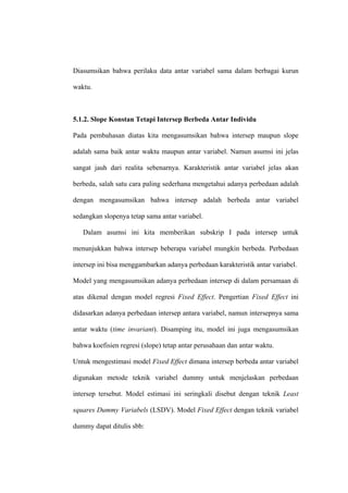 Diasumsikan bahwa perilaku data antar variabel sama dalam berbagai kurun

waktu.



5.1.2. Slope Konstan Tetapi Intersep Berbeda Antar Individu

Pada pembahasan diatas kita mengasumsikan bahwa intersep maupun slope

adalah sama baik antar waktu maupun antar variabel. Namun asumsi ini jelas

sangat jauh dari realita sebenarnya. Karakteristik antar variabel jelas akan

berbeda, salah satu cara paling sederhana mengetahui adanya perbedaan adalah

dengan mengasumsikan bahwa intersep adalah berbeda antar variabel

sedangkan slopenya tetap sama antar variabel.

   Dalam asumsi ini kita memberikan subskrip I pada intersep untuk

menunjukkan bahwa intersep beberapa variabel mungkin berbeda. Perbedaan

intersep ini bisa menggambarkan adanya perbedaan karakteristik antar variabel.

Model yang mengasumsikan adanya perbedaan intersep di dalam persamaan di

atas dikenal dengan model regresi Fixed Effect. Pengertian Fixed Effect ini

didasarkan adanya perbedaan intersep antara variabel, namun intersepnya sama

antar waktu (time invariant). Disamping itu, model ini juga mengasumsikan

bahwa koefisien regresi (slope) tetap antar perusahaan dan antar waktu.

Untuk mengestimasi model Fixed Effect dimana intersep berbeda antar variabel

digunakan metode teknik variabel dummy untuk menjelaskan perbedaan

intersep tersebut. Model estimasi ini seringkali disebut dengan teknik Least

squares Dummy Variabels (LSDV). Model Fixed Effect dengan teknik variabel

dummy dapat ditulis sbb:
 