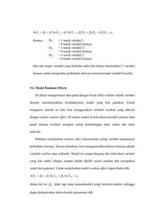 ln Yit = β 0 + β 1 ln X 1it + β 2 ln X 2t + β 3 D1i + β 4 D2i + β 5 D3i + eit

  dimana :        D1l       = 1 untuk variabel 1
                            = 0 untuk variabel lainnya
                  D2l       = 1 untuk variabel 2
                            = 0 untuk variabel lainnya
                  D3l       = 1 untuk variabel 3
                            = 0 untuk variabel lainnya

  Jika ada empat variabel yang berbeda maka kita hanya memerlukan 3 variabel

  dummy untuk mengetahui perbedaan intersep antara keempat variabel tersebut.



5.2. Model Random Effects

    Di dalam mengestimasi data panel dengan fixed effect melalui teknik variabel

dummy menununjukkan ketidakpastian model yang kita gunakan. Untuk

mengatasi maslah ini kita bisa menggunakan variabel residual yang dikenal

dengan model random effect. Di dalam model ini kita akan memilih estimasi data

panel dimana residual mungkin saling berhubungan antar waktu dan antar

individu.

    Didalam menjelaskan random effect diasumsikan setiap variabel mempunyai

perbedaan intersep. Namun demikian, kita mengasumsikan bahwa intersep adalah

variabel random atau stokastik. Model ini sangat berguna jika individual variabel

yang kita ambil sebagai sampel adalah dipilih secara random dan merupakan

wakil dari populasi. Untuk menjelaskan model random effect dapat ditulis sbb:

ln Yit = β 0 + β 1 ln X 1it + β 2 ln X 2it + eit

dalam hal ini β 0i tidak lagi tetap (nonstokastik) tetapi bersifat random sehingga

dapat diekspresikan dalam bentuk persamaan sbb:
 