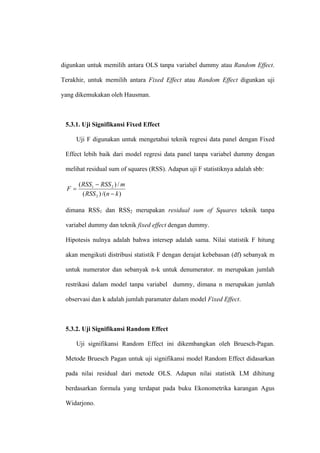 digunkan untuk memilih antara OLS tanpa variabel dummy atau Random Effect.

Terakhir, untuk memilih antara Fixed Effect atau Random Effect digunkan uji

yang dikemukakan oleh Hausman.



 5.3.1. Uji Signifikansi Fixed Effect

     Uji F digunakan untuk mengetahui teknik regresi data panel dengan Fixed

 Effect lebih baik dari model regresi data panel tanpa variabel dummy dengan

 melihat residual sum of squares (RSS). Adapun uji F statistiknya adalah sbb:

       ( RSS1 − RSS 2 ) / m
  F=
         ( RSS 2 ) /(n − k )

 dimana RSS1 dan RSS2 merupakan residual sum of Squares teknik tanpa

 variabel dummy dan teknik fixed effect dengan dummy.

 Hipotesis nulnya adalah bahwa intersep adalah sama. Nilai statistik F hitung

 akan mengikuti distribusi statistik F dengan derajat kebebasan (df) sebanyak m

 untuk numerator dan sebanyak n-k untuk denumerator. m merupakan jumlah

 restrikasi dalam model tanpa variabel dummy, dimana n merupakan jumlah

 observasi dan k adalah jumlah paramater dalam model Fixed Effect.



 5.3.2. Uji Signifikansi Random Effect

     Uji signifikansi Random Effect ini dikembangkan oleh Bruesch-Pagan.

 Metode Bruesch Pagan untuk uji signifikansi model Random Effect didasarkan

 pada nilai residual dari metode OLS. Adapun nilai statistik LM dihitung

 berdasarkan formula yang terdapat pada buku Ekonometrika karangan Agus

 Widarjono.
 