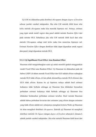 Uji LM ini didasarkan pada distribusi chi-squares dengan degree of freedom

sebesar jumlah variabel independen. Jika nilai LM statistik lebih besar nilai

kritis statistik chi-squares maka kita menolak hipotesis nul. Artinya, estimasi

yang tepat untuk model regresi data panel adalah metode Random Effect dari

pada metode OLS. Sebaliknya jika nilai LM statistik lebih kecil dari nilai

statistik Chi-squares sebagi niali kritis maka kita menerima hipotesis nul.

Estimasi Random Effect dengan demikian tidak dapat digunakan untuk regresi

data panel, tetapi digunakan metode OLS.



5.3.3. Uji Signifikansi Fixed Effect Atau Random Effect

Hausman telah mengembangkan suatu uji untuk memilih apakah menggunakan

model Fixed Effect atau Random Effect. Uji Hausman ini didasarkan pada ide

bahwa LSDV di dalam metode Fixed Effect dan GLS adalah efisien sedangkan

metode OLS tidak efisien, di lain pihak alternatifnya metode OLS efisiensi dan

GLS tidak efisien. Karena itu uji hipotesis nulnya adalah hasil estimasi

keduanya tidak berbeda sehingga uji Hausman bisa dilakukan berasarkan

perbedaan estimasi keduanya tidak berbeda sehingga uji Hausman bisa

dilakukan berdasarkan perbedaan estimasi tersebut. Hasil metode Hausman

adalah bahwa perbedaan kovarian dari estimator yang efisien dengan estimator

yang tidak efisien adalah nol, selanjutnya mengikuti kriteria Wald, uji Hausman

ini akan mengikuti distribusi chi-squares. Statistik uji Hausman ini mengikuti

distribusi statistik Chi Square dengan degree of freedom sebanyak k dimana k

adalah jumlah variabel independen. Jika nilai statistik Hausman lebih besar dari
 