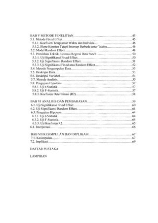 BAB V METODE PENELITIAN………………………………………………..45
5.1. Metode Fixed Effect…………………………………………………………45
 5.1.1. Koefisien Tetap antar Waktu dan Individu………………..……………..46
  5.1.2. Slope Konstan Tetapi Intersep Berbeda antar Waktu……….…………...46
5.2. Model Random Effect……………………………………………………….48
5.3. Pemilihan Teknik Estimasi Regresi Data Panel…………..…………………50
  5.3.1. Uji Signifikansi Fixed Effect…………………………………………….50
 5.3.2. Uji Signifikansi Random Effect……………………...…………………..51
  5.3.3. Uji Signifikansi Fixed atau Random Effect……….……………………..52
5.4. Metode Pengumpulan Data………………………………………………….53
5.5. Deskripsi Data……………………………………...………………………..53
5.6. Deskripsi Variabel………………………………..………………………….54
5.7. Metode Analisis……………………………………………………………..55
5.8. Pengujian Hipotesis………………………………………………………….57
 5.8.1. Uji t-Statistik…………………………..…………………………………57
 5.8.2. Uji F-Statistik………………………….…………………………………57
  5.8.3. Koefisien Determinasi (R2)…………….………………………………..58

BAB VI ANALISIS DAN PEMBAHASAN…………………………...………..59
6.1. Uji Signifikansi Fixed Effect……………………………………….……….60
6.2. Uji Signifikansi Random Effect………………………………..……………61
 6.3. Pengujian Hipotesa………………………………………………………….64
  6.3.1. Uji t-Statistik………….………………………………….………………64
  6.3.2. Uji F-Statistik………….…………………………………………………65
  6.3.3. Uji Koefisien R2…………………………………………………………65
6.4. Interpretasi……………………………………………….…………………..66

BAB VII KESIMPULAN DAN IMPLIKASI……...……………………………67
7.1. Kesimpulan………………………………………………………………….67
7.2. Implikasi……………………….…………………………………………….69

DAFTAR PUSTAKA

LAMPIRAN
 