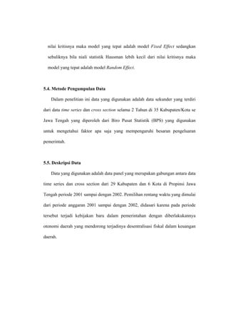 nilai kritisnya maka model yang tepat adalah model Fixed Effect sedangkan

  sebaliknya bila niali statistik Hausman lebih kecil dari nilai kritisnya maka

  model yang tepat adalah model Random Effect.



5.4. Metode Pengumpulan Data

   Dalam penelitian ini data yang digunakan adalah data sekunder yang terdiri

dari data time series dan cross section selama 2 Tahun di 35 Kabupaten/Kota se

Jawa Tengah yang diperoleh dari Biro Pusat Statistik (BPS) yang digunakan

untuk mengetahui faktor apa saja yang mempengaruhi besaran pengeluaran

pemerintah.



5.5. Deskripsi Data

   Data yang digunakan adalah data panel yang merupakan gabungan antara data

time series dan cross section dari 29 Kabupaten dan 6 Kota di Propinsi Jawa

Tengah periode 2001 sampai dengan 2002. Pemilihan rentang waktu yang dimulai

dari periode anggaran 2001 sampai dengan 2002, didasari karena pada periode

tersebut terjadi kebijakan baru dalam pemerintahan dengan diberlakukannya

otonomi daerah yang mendorong terjadinya desentralisasi fiskal dalam keuangan

daerah.
 