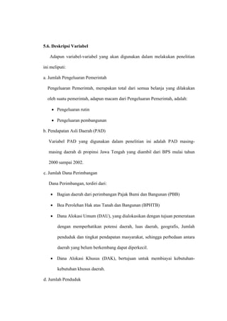 5.6. Deskripsi Variabel

   Adapun variabel-variabel yang akan digunakan dalam melakukan penelitian

ini meliputi:

a. Jumlah Pengeluaran Pemerintah

  Pengeluaran Pemerintah, merupakan total dari semua belanja yang dilakukan

  oleh suatu pemerintah, adapun macam dari Pengeluaran Pemerintah, adalah:

    • Pengeluaran rutin

    • Pengeluaran pembangunan

b. Pendapatan Asli Daerah (PAD)

   Variabel PAD yang digunakan dalam penelitian ini adalah PAD masing-

   masing daerah di propinsi Jawa Tengah yang diambil dari BPS mulai tahun

   2000 sampai 2002.

c. Jumlah Dana Perimbangan

   Dana Perimbangan, terdiri dari:

    • Bagian daerah dari perimbangan Pajak Bumi dan Bangunan (PBB)

    • Bea Perolehan Hak atas Tanah dan Bangunan (BPHTB)

    • Dana Alokasi Umum (DAU), yang dialokasikan dengan tujuan pemerataan

        dengan memperhatikan potensi daerah, luas daerah, geografis, Jumlah

        penduduk dan tingkat pendapatan masyarakat, sehingga perbedaan antara

        daerah yang belum berkembang dapat diperkecil.

    • Dana Alokasi Khusus (DAK), bertujuan untuk membiayai kebutuhan-

        kebutuhan khusus daerah.

d. Jumlah Penduduk
 