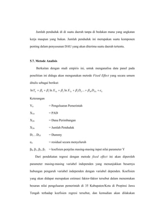 Jumlah penduduk di di suatu daerah tanpa di bedakan mana yang angkatan

kerja maupun yang bukan. Jumlah penduduk ini merupakan suatu komponen

penting dalam penyusunan DAU yang akan diterima suatu daerah tertentu.



5.7. Metode Analisis

       Berkaitan dengan studi empiris ini, untuk menganalisa data panel pada

penelitian ini diduga akan mengunakan metode Fixed Effect yang secara umum

ditulis sebagai berikut:

ln Yit = β 0 + β 1 ln X 1it + β 2 ln X 2t + β 3 D1i ... + β 38 D35i + eit

Keterangan

Yit               = Pengeluaran Pemerintah

X1it              = PAD

X2it              = Dana Perimbangan

X3it              = Jumlah Penduduk

D1…D35            = Dummy

eit               = residual secara menyeluruh

β0, β1, β2, β3    = koefisien penjelas masing-masing input nilai parameter Y

       Dari pendekatan regresi dengan metode fixed effect ini akan diperoleh

parameter masing-masing variabel independen yang menunjukkan besarnya

hubungan pengaruh variabel independen dengan variabel dependen. Koefisien

yang akan didapat merupakan estimasi faktor-faktor tersebut dalam menentukan

besaran nilai pengeluaran pemerintah di 35 Kabupaten/Kota di Propinsi Jawa

Tengah terhadap koefisien regresi tersebut, dan kemudian akan dilakukan
 
